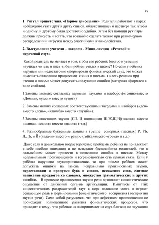 45
1. Ритуал приветствия. «Парное приседание». Родители работают в парах:
необходимо стать друг к другу спиной, облокотившись о партнера так, чтобы
и одному, и другому было достаточно удобно. Затем без помощи рук пары
должны присесть и встать, что возможно сделать только при равномерном
распределении нагрузки между участниками взаимодействия.
2. Выступление учителя – логопеда . Мини-лекция «Речевой и
неречевой слух»
Какой родитель не мечтает о том, чтобы его ребенок быстро и успешно
научился читать и писать, без проблем учился в школе? Но если у ребенка
нарушен или недостаточно сформирован фонематический слух, это может
помешать овладению процессами чтения и письма. То есть ребенок при
чтении и письме может допускать следующие ошибки (материал оформлен в
виде слайдов).
1.Замены звонких согласных парными глухими и наоборот(«томик»вместо
«Домик», «удюг» вместо «утюг»)
2. Замены мягких согласных соответствующими твердыми и наоборот («ден»
вместо «день», «клюмба» вместо «клумба»).
3.Замены свистящих звуков (С,З, Ц шипящими Ш,Ж,Щ,Ч)(«сапка» вместо
«шапка», «сапля» вместо «цапля» и т.д.)
4. Разнообразные буквенные замены в группе сонорных гласных( Р, РЬ,
Л,ЛЬ, и Й) («глачи» вместо «грачи», «гойка»вместо «горка» и т.д.)
Даже если в дошкольном возрасте речевые проблемы ребёнка не привлекают
к себе особого внимания и не вызывают беспокойства родителей, это в
дальнейшем может привести к появлению ошибок в письме. Между
неправильным произношением и неграмотностью есть прямая связь. Если у
ребёнка нарушено звукопроизношение, то при письме ребёнок может
допускать ошибки на замены неправильно произносимых звуков,
перестановки и пропуски букв и слогов, искажения слов, слитное
написание предлогов со словами, множество грамматических и других
ошибок. В процессе произнесения звуков речи возникают кинестетические
ощущения от движений органов артикуляции. Импульсы от этих
кинестетических раздражителей идут к коре головного мозга и играют
решающую роль в формировании фонематического восприятия (восприятия
звуков речи). Само собой разумеется, что при дефектном произношении не
происходит полноценного развития фонематических процессов, что
приводит к тому , что ребенок не воспринимает на слух близкие по звучанию
 