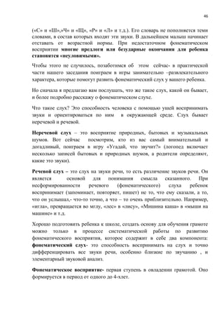 46
(«С» и «Ш»,»Ч» и «Щ», «Р» и «Л» и т.д.). Его словарь не пополняется теми
словами, в состав которых входят эти звуки. В дальнейшем малыш начинает
отставать от возрастной нормы. При недостаточном фонематическом
восприятии многие предлоги или безударные окончания для ребенка
становятся «неуловимыми».
Чтобы этого не случилось, позаботимся об этом сейчас- в практической
части нашего заседания поиграем в игры занимательно –развлекательного
характера, которые помогут развить фонематический слух у вашего ребенка.
Но сначала я предлагаю вам послушать, что же такое слух, какой он бывает,
и более подробно расскажу о фонематическом слухе.
Что такое слух? Это способность человека с помощью ушей воспринимать
звуки и ориентироваться по ним в окружающей среде. Слух бывает
неречевой и речевой.
Неречевой слух – это восприятие природных, бытовых и музыкальных
шумов. Вот сейчас посмотрим, кто из вас самый внимательный и
догадливый, поиграем в игру «Угадай, что звучит?» (логопед включает
несколько записей бытовых и природных шумов, а родители определяют,
какие это звуки).
Речевой слух – это слух на звуки речи, то есть различение звуков речи. Он
является основой для понимания смысла сказанного. При
несформированности речевого (фонематического) слуха ребенок
воспринимает (запоминает, повторяет, пишет) не то, что ему сказали, а то,
что он услышал,- что-то точно, а что – то очень приблизительно. Например,
«игла», превращается во мглу, «лес» в «лису», «Мишина каша» в «мыши на
машине» и т.д.
Хорошо подготовить ребенка к школе, создать основу для обучения грамоте
можно только в процессе систематической работы по развитию
фонематического восприятия, которое содержит в себе два компонента:
фонематический слух- это способность воспринимать на слух и точно
дифференцировать все звуки речи, особенно близкие по звучанию , и
элементарный звуковой анализ.
Фонематическое восприятие- первая ступень в овладении грамотой. Оно
формируется в период от одного до 4-хлет.
 