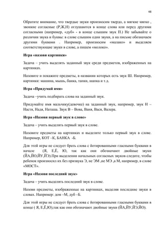 48
Обратите внимание, что твердые звуки произносим твердо, а мягкие мягко ,
звонкие согласные (Р,Ж,Н) оглушаются в конце слова или перед другими
согласными (например, «дуб» - в конце слышим звук П.) Не забывайте о
различии звука и буквы: в слове слышим одни звуки, а на письме обозначаем
другими буквами . Например, произносим «малако» и выделяем
соответствующие звуки в слове, а пишем «молоко».
Игра «назови картинки»
Задача – учить выделять заданный звук среди предметов, изображенных на
картинках.
Назовите и покажите предметы, в названии которых есть звук Ш. Например,
картинки: машина, мышь, банка, тапки, шапка и т.д.
Игра «Придумай имя»
Задача –учить подбирать слова на заданный звук.
Придумайте имя мальчику(девочке) на заданный звук, например, звук Н –
Настя, Надя, Наташа. Звук В – Вова, Ваня, Вася, Валера.
Игра «Назови первый звук в слове»
Задача – учить выделять первый звук в слове.
Назовите предметы на картинках и выделите только первый звук в слове.
Например, КОТ –К, БАНКА -Б.
Для этой игры не следует брать слова с йотированными гласными буквами в
начале (Я, Е,Ё, Ю, так как они обозначают двойные звуки
(ЙА,ЙО,ЙУ,ЙЭ).При выделении начальных согласных звуков следите, чтобы
ребенок произносил их без призвука Э, не ЭМ ,не МЭ ,а М, например, в слове
«МОСТ».
Игра «Назови последний звук»
Задача – учить выделять последний звук в слове.
Назови предметы, изображенные на картинках, выделяя последние звуки в
словах. Например: дом –М, дуб –Б.
Для этой игры не следует брать слова с йотированными гласными буквами в
конце ( Я, Е,Ё,Ю),так как они обозначают двойные звуки (ЙА,ЙУ,ЙЭ,ЙО).
 