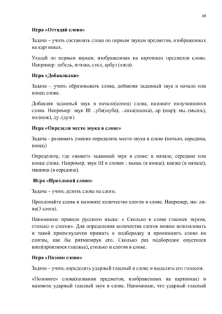 49
Игра «Отгадай слово»
Задача – учить составлять слова по первым звукам предметов, изображенных
на картинках.
Угадай по первым звукам, изображенных на картинках предметов слово.
Например: лебедь, иголка, стол, арбуз (лиса).
Игра «Добавлялки»
Задача – учить образовывать слова, добавляя заданный звук в начало или
конец слова.
Добавляя заданный звук в начало(конец) слова, назовите получившиеся
слова. Например: звук Ш ..уба(шуба), ..апка(шапка),..ар (шар), мы..(мышь),
но.(нож), ду..(душ).
Игра «Определи место звука в слове»
Задача - развивать умение определять место звука в слове (начало, середина,
конец)
Определите, где «живет» заданный звук в слове: в начале, середине или
конце слова. Например, звук Ш в словах : мышь (в конце), шапка (в начале),
машина (в середине).
Игра «Прохлопай слово»
Задача – учить делить слова на слоги.
Прохлопайте слова и назовите количество слогов в слове. Например, ма- ли-
на(3 слога).
Напоминаю правило русского языка: « Сколько в слове гласных звуков,
столько и слогов». Для определения количества слогов можно использовать
и такой прием:кулачки прижать к подбородку и произносить слово по
слогам, как бы ритмизируя его. Сколько раз подбородок опустился
вниз(произнося гласные), столько и слогов в слове.
Игра «Позови слово»
Задача – учить определять ударный гласный в слове и выделять его голосом.
«Позовите» слова(названия предметов, изображенных на картинках) и
назовите ударный гласный звук в слове. Напоминаю, что ударный гласный
 