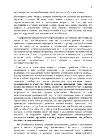 5
речевым развитием вырабатываются ещё задолго до обучения в школе.
Полноценная речь ребенка является непременным условием его успешного
обучения в школе. Поэтому очень важно устранить все недостатки
звукопроизношения еще в дошкольном возрасте, до того, как они
превратятся в стойкий, сложный дефект. Кроме того, важно помнить, что
именно в дошкольный период речь ребенка развивается наиболее
интенсивно, а главное - она наиболее гибка и податлива. Поэтому все виды
речевых нарушений преодолеваются легче и быстрее.
К устранению недостатков звукопроизношения необходимо приступать не
позже 5 лет. Это объясняется тем, что маленький ребенок не может
произносить правильно все звуки речи, так как его артикуляционный аппарат
еще не окреп и не развился в достаточной степени. Искаженное
произношение 1-2 звуков дошкольниками до 4 - 5 лет считается нормальным
явлением и носит название возрастное или физиологическое косноязычие. И
только после 4 - 5 лет (эта граница может меняться в зависимости от условий
развития речи ребенка) нарушение звукопроизношения считается
патологией. Следовательно, с этого возраста и нужно начинать
логопедическую работу.
Даже если в дошкольном возрасте речевые проблемы ребёнка не
привлекают к себе особого внимания и не вызывают беспокойства
родителей, это в дальнейшем может привести к появлению ошибок в письме.
Между неправильным произношением и неграмотностью есть прямая связь.
Если у ребёнка нарушено звукопроизношение, то при письме ребёнок может
допускать ошибки на замены неправильно произносимых звуков,
перестановки и пропуски букв и слогов, искажения слов, слитное
написание предлогов со словами, множество грамматических и других
ошибок. В процессе произнесения звуков речи возникают кинестетические
ощущения от движений органов артикуляции. Импульсы от этих
кинестетических раздражителей идут к коре головного мозга и играют
решающую роль в формировании фонематического восприятия (восприятия
звуков речи). Само собой разумеется, что при дефектном произношении не
происходит полноценного развития фонематических процессов, что
приводит к тому , что ребенок не воспринимает на слух близкие по звучанию
(«С» и «Ш»,»Ч» и «Щ», «Р» и «Л» и т.д.). Его словарь не пополняется теми
словами, в состав которых входят эти звуки. В дальнейшем малыш начинает
отставать от возрастной нормы. При недостаточном фонематическом
восприятии многие предлоги или безударные окончания для ребенка
становятся «неуловимыми».
Не устранённые вовремя дефекты произношения, устной и письменной
речи в тяжелых случаях могут препятствовать не только успешному
овладению чтением и письмом, но даже математикой, когда у ребёнка
возникают трудности в решении задач вследствие недостаточного
 