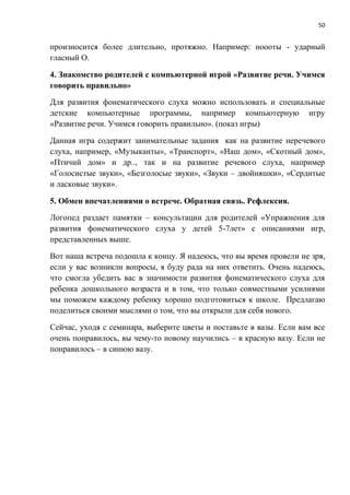 50
произносится более длительно, протяжно. Например: ноооты - ударный
гласный О.
4. Знакомство родителей с компьютерной игрой «Развитие речи. Учимся
говорить правильно»
Для развития фонематического слуха можно использовать и специальные
детские компьютерные программы, например компьютерную игру
«Развитие речи. Учимся говорить правильно». (показ игры)
Данная игра содержит занимательные задания как на развитие неречевого
слуха, например, «Музыканты», «Транспорт», «Наш дом», «Скотный дом»,
«Птичий дом» и др.., так и на развитие речевого слуха, например
«Голосистые звуки», «Безголосые звуки», «Звуки – двойняшки», «Сердитые
и ласковые звуки».
5. Обмен впечатлениями о встрече. Обратная связь. Рефлексия.
Логопед раздает памятки – консультации для родителей «Упражнения для
развития фонематического слуха у детей 5-7лет» с описаниями игр,
представленных выше.
Вот наша встреча подошла к концу. Я надеюсь, что вы время провели не зря,
если у вас возникли вопросы, я буду рада на них ответить. Очень надеюсь,
что смогла убедить вас в значимости развития фонематического слуха для
ребенка дошкольного возраста и в том, что только совместными усилиями
мы поможем каждому ребенку хорошо подготовиться к школе. Предлагаю
поделиться своими мыслями о том, что вы открыли для себя нового.
Сейчас, уходя с семинара, выберите цветы и поставьте в вазы. Если вам все
очень понравилось, вы чему-то новому научились – в красную вазу. Если не
понравилось – в синюю вазу.
 