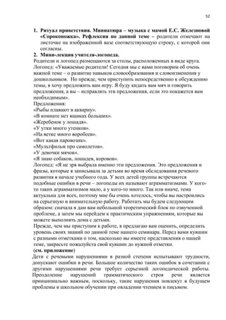52
1. Ритуал приветствия. Миниатюра – музыка с мамой Е.С. Железновой
«Сороконожка». Рефлексия по данной теме – родители отмечают на
листочке на изображенной вазе соответствующую строку, с которой они
согласны.
2. Мини-лекция учителя-логопеда.
Родители и логопед размещаются за столы, расположенных в виде круга.
Логопед: «Уважаемые родители! Сегодня мы с вами поговорим об очень
важной теме – о развитие навыков словообразования и словоизменения у
дошкольников. Но прежде, чем приступить непосредственно к обсуждению
темы, я хочу предложить вам игру. Я буду кидать вам мяч и говорить
предложения, а вы – исправлять эти предложения, если это покажется вам
необходимым».
Предложения:
«Рыбы плавают в аквариу».
«В комнате нет ящиках больших».
«Жеребенок у лошадя».
«У утки много утенков».
«На ветке много воробеев».
«Вот какая паровозик».
«Мультфильм про самолетов».
«У девочки мячок».
«Я знаю собаков, лошадев, коровов».
Логопед: «Я не зря выбрала именно эти предложения. Это предложения и
фразы, которые я записывала за детьми во время обследования речевого
развития в начале учебного года. У всех детей группы встречаются
подобные ошибки в речи – логопеды их называют аграмматизмами. У кого-
то таких аграмматизмов мало, а у кого-то много. Так или иначе, тема
актуальна для всех, поэтому мне бы очень хотелось, чтобы вы настроились
на серьезную и внимательную работу. Работать мы будем следующим
образом: сначала я дам вам небольшой теоретический блок по озвученной
проблеме, а затем мы перейдем к практическим упражнениям, которые вы
можете выполнять дома с детьми.
Прежде, чем мы приступим к работе, я предлагаю вам оценить, определить
уровень своих знаний по данной теме нашего семинара. Перед вами кувшин
с разными отметками о том, насколько вы имеете представления о нашей
теме, закрасьте пожалуйста свой кувшин до нужной отметки.
(см. приложение)
Дети с речевыми нарушениями в разной степени испытывают трудности,
допускают ошибки в речи. Большое количество таких ошибок в сочетании с
другими нарушениями речи требует серьезной логопедической работы.
Преодоление нарушений грамматического строя речи является
принципиально важным, поскольку, такие нарушения повлекут в будущем
проблемы в школьном обучении при овладении чтением и письмом.
 