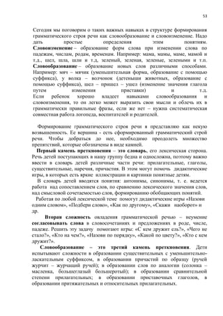 53
Сегодня мы поговорим о таких важных навыках в структуре формирования
грамматического строя речи как словообразование и словоизменение. Надо
дать простые определения этим понятиям.
Словоизменение – образование форм слова при изменении слова по
падежам, числам, родам, временам. Например: мама, мамы, маме, мамой и
т.д., шел, шла, шли и т.д, зеленый, зеленая, зеленые, зелеными и т.п.
Словообразование – образование новых слов различными способами.
Например: мяч – мячик (уменьшительная форма, образование с помощью
суффикса), у волка – волчонок (детеныши животных, образование с
помощью суффикса), шел – пришел – ушел (изменение значения глагола
путем изменения приставки) и т.д.
Если ребенок хорошо владеет навыками словообразования и
словоизменения, то он легко может выразить свои мысли и облечь их в
грамматически правильные фразы, если же нет – нужна систематическая
совместная работа логопеда, воспитателей и родителей.
Формирование грамматического строя речи я представляю как некую
возвышенность. Ее вершина - есть сформированный грамматический строй
речи. Чтобы добраться до нее, необходимо преодолеть множество
препятствий, которые обозначены в виде камней.
Первый камень преткновения – это словарь, его лексическая сторона.
Речь детей поступающих в нашу группу бедна и односложна, поэтому важно
ввести в словарь детей различные части речи: прилагательные, глаголы,
существительные, наречия, причастия. В этом могут помочь дидактические
игры, в которых есть яркие иллюстрации и картинки понятные детям.
В словарь детей вводятся понятия: антонимы, синонимы, т. е. ведется
работа над сопоставлением слов, по сравнению лексического значения слов,
над смысловой сочетаемостью слов, формированию обобщающих понятий.
Работая по любой лексической теме помогут дидактические игры «Назови
одним словом», «Подбери слово», «Как по другому», «Скажи наоборот» и
др.
Вторая сложность овладения грамматической речью – неумение
согласовывать слова в словосочетаниях и предложениях в роде, числе,
падеже. Решить эту задачу помогают игры: «С кем дружит ель?», «Чего не
стало?», «Кто на чем?», «Назови по порядку», «Какой по цвету?», «Кто с кем
дружит?».
Словообразование – это третий камень преткновения. Дети
испытывают сложности в образовании существительных с уменьшительно-
ласкательным суффиксом, в образовании причастий по образцу (ручей
журчит – журчащий ручей); в образовании слов по аналогии (солонка –
масленка, большеглазый большеротый); в образовании сравнительной
степени прилагательных; в образовании приставочных глаголов, в
образовании притяжательных и относительных прилагательных.
 