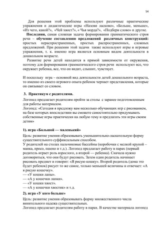 54
Для решения этой проблемы используют различные практические
упражнения и дидактические игры «Назови ласково», «Больше, меньше»,
«Из чего, какой?», «Чей хвост?», « Чья морда?», «Подбери слово» и другие.
Последняя, самая сложная задача формирования грамматического строя
речи – обучение составлению предложений различных конструкций:
простых нераспространенных, простых распространенных, сложных
предложений. При решении этой задачи также используют игры и игровые
упражнения, т. к. именно игра является основным видом деятельности в
дошкольном возрасте.
Развитие речи детей находится в прямой зависимости от окружения,
поэтому для формирования грамматического строя речи используют все, что
окружает ребенка, все, что он видит, слышит, чувствует.
И поскольку игра – основной вид деятельности детей дошкольного возраста,
то именно из своего игрового опыта ребенок черпает представления, которые
он связывает со словом.
3. Практикум с родителями.
Логопед предлагает родителям пройти за столы с заранее подготовленным
для работы материалом.
Логопед: «Сегодня я предложу вам несколько обучающих игр с рисованием,
на базе которых впоследствии вы сможете самостоятельно придумывать
собственные игры практически на любую тему и предлагать эти игры своим
детям»
1). игра «Большой — маленький»
Цель: развитие умения образовывать уменьшительно-ласкательную форму
существительного суффиксальным способом.
У родителей на столах пальчиковые бассейны (коробочки с мелкой крупой –
манка, просо, пшено и т.д.). Логопед предлагает работу в парах (первый
родитель играет роль взрослого, а второй — ребенка). Сначала нужно
договориться, что они будут рисовать. Затем один родитель начинает
рисовать предмет и говорит: «Я рисую кошку». Второй родитель (дома это
будет ребенок) рисует то же самое, только меньшей величины и отвечает: «А
я рисую кошечку».
— «У кошки лапы».
— «А у кошечки лапки».
— «У кошки хвост».
— «А у кошечки хвостик» и т.д.
2). игра «У кого больше»
Цель: развитие умения образовывать форму множественного числа
винительного падежа существительных.
Логопед предлагает родителям работу в парах. В качестве материала логопед
 