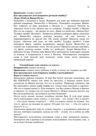 56
Правильно: телефон звонИт.
Как предупредить или исправить речевую ошибку?
Игра «Разбуди Винни-Пуха».
Поиграйте с малышом в сказку. Выберите для игры две любимых игрушки
ребенка (например, Винни-Пух и Пятачок). Разыграйте ситуацию. Винни-
Пух собрался на День рождения к Пятачку и … проспал! Пятачок не
дождался гостя и стал звонить ему по телефону. Телефон звонИт, а Винни-
Пух его не слышит – так крепко он спит. Давай его разбудим: «Винни-Пух!
Телефон звонИт! Вставай!». Попросите ребенка повторить фразу несколько
раз. Винни-Пух сердито отвечает малышу: «Я еще посплю» и
переворачивается на другой бок. Ой, какой сонный! Придется снова его
будить: «Пятачок тебя ждет, он тебе звонИт! Телефон звонИт!». Снова
повторяем фразу, теребим медвежонка, ласково будим. Винни-Пух не
слышит нас и продолжает спать. Что же делать? Придется еще раз повторить
эту фразу сонному мишке, чтобы его разбудить! Будим Винни-Пуха с
ребенком 4-6 раз. В конце игры Винни-Пух просыпается, благодарит малыша
за помощь и отправляется в гости к Пятачку. Многократное повторение
слова в этой веселой игре позволяет детям очень легко запомнить
правильный вариант.
 Употребление слов «надеть» и «одеть».
Неправильно: одевать на куклу.
Правильно: одевать куклу, ребенка, в шубу, в платье, но: надевать на себя.
Как предупредить или исправить ошибку в речи ребенка?
Игра со словом «одеть».
Предложите ребенку поиграть. В игре Вы будете жестами показывать, как
Вы ОДЕВАЕТЕ мишку или зайку на прогулку, а малышу нужно будет
догадаться по Вашим жестам, что это за одежда. Например, покажите, как
Вы завязываете мишке шарф (шарфа нет, только показ жестами) и спросите:
«Во что я одеваю мишку?». Или покажите, что Вы одеваете Мишку в брючки
и спросите «А теперь я во что одела Мишку?». Можно показать жестом, как
Вы одели рубашечку, застегиваете пуговки на рукавах.
Потом пусть малыш загадает подобные загадки Вам. В этой игре нужно
часто использовать слово «одеть», и чем чаще – тем лучше! «Что я одела?»
— «Ты одела мишку в куртку?». – «Нет, я в куртку мишку не одевала. Это
что-то другое, но похожее на куртку. Отгадай, что это» — «Ты его одела в
пальто?» и т.д.
Аналогично проведите игру со словом «надеть» с угадыванием действия по
жестам, имитируя надевание одежды на себя – угадай, что я сейчас на себя
надела?
Многократное естественное повторение слова в игре запомнится малышу.
Запомнится ему и разница в ситуациях использования этих похожих слов, и
он не будет больше ошибаться.
 
