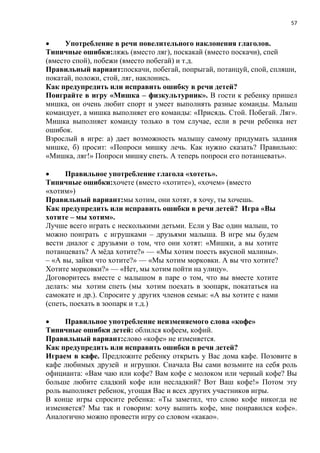 57
 Употребление в речи повелительного наклонения глаголов.
Типичные ошибки:ляжь (вместо ляг), поскакай (вместо поскачи), спей
(вместо спой), побежи (вместо побегай) и т.д.
Правильный вариант:поскачи, побегай, попрыгай, потанцуй, спой, спляши,
покатай, положи, стой, ляг, наклонись.
Как предупредить или исправить ошибку в речи детей?
Поиграйте в игру «Мишка – физкультурник». В гости к ребенку пришел
мишка, он очень любит спорт и умеет выполнять разные команды. Малыш
командует, а мишка выполняет его команды: «Присядь. Стой. Побегай. Ляг».
Мишка выполняет команду только в том случае, если в речи ребенка нет
ошибок.
Взрослый в игре: а) дает возможность малышу самому придумать задания
мишке, б) просит: «Попроси мишку лечь. Как нужно сказать? Правильно:
«Мишка, ляг!» Попроси мишку спеть. А теперь попроси его потанцевать».
 Правильное употребление глагола «хотеть».
Типичные ошибки:хочете (вместо «хотите»), «хочем» (вместо
«хотим»)
Правильный вариант:мы хотим, они хотят, я хочу, ты хочешь.
Как предупредить или исправить ошибки в речи детей? Игра «Вы
хотите – мы хотим».
Лучше всего играть с несколькими детьми. Если у Вас один малыш, то
можно поиграть с игрушками – друзьями малыша. В игре мы будем
вести диалог с друзьями о том, что они хотят: «Мишки, а вы хотите
потанцевать? А мёда хотите?» — «Мы хотим поесть вкусной малины».
– «А вы, зайки что хотите?» — «Мы хотим морковки. А вы что хотите?
Хотите морковки?» — «Нет, мы хотим пойти на улицу».
Договоритесь вместе с малышом в паре о том, что вы вместе хотите
делать: мы хотим спеть (мы хотим поехать в зоопарк, покататься на
самокате и др.). Спросите у других членов семьи: «А вы хотите с нами
(спеть, поехать в зоопарк и т.д.)
 Правильное употребление неизменяемого слова «кофе»
Типичные ошибки детей: облился кофеем, кофий.
Правильный вариант:слово «кофе» не изменяется.
Как предупредить или исправить ошибки в речи детей?
Играем в кафе. Предложите ребенку открыть у Вас дома кафе. Позовите в
кафе любимых друзей и игрушки. Сначала Вы сами возьмите на себя роль
официанта: «Вам чаю или кофе? Вам кофе с молоком или черный кофе? Вы
больше любите сладкий кофе или несладкий? Вот Ваш кофе!» Потом эту
роль выполняет ребенок, угощая Вас и всех других участников игры.
В конце игры спросите ребенка: «Ты заметил, что слово кофе никогда не
изменяется? Мы так и говорим: хочу выпить кофе, мне понравился кофе».
Аналогично можно провести игру со словом «какао».
 