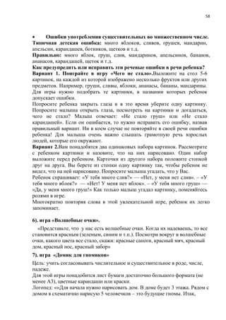 58
 Ошибки употребления существительных во множественном числе.
Типичная детская ошибка: много яблоков, сливов, грушев, мандарин,
апельсин, карандашев, ботинков, щетков и т.д.
Правильно: много яблок, груш, слив, мандаринов, апельсинов, бананов,
ананасов, карандашей, щеток и т.д.
Как предупредить или исправить эти речевые ошибки в речи ребенка?
Вариант 1. Поиграйте в игру «Чего не стало».Выложите на стол 5-6
картинок, на каждой из которой изображено несколько фруктов или других
предметов. Например, груши, сливы, яблоки, ананасы, бананы, мандарины.
Для игры нужно подобрать те картинки, в названии которых ребенок
допускает ошибки.
Попросите ребенка закрыть глаза и в это время уберите одну картинку.
Попросите малыша открыть глаза, посмотреть на картинки и догадаться,
чего не стало? Малыш отвечает: «Не стало груш» или «Не стало
карандашей». Если он ошибается, то нужно исправить его ошибку, назвав
правильный вариант. Ни в коем случае не повторяйте в своей речи ошибки
ребенка! Для малыша очень важно слышать грамотную речь взрослых
людей, которые его окружают.
Вариант 2.Вам понадобятся два одинаковых набора картинок. Рассмотрите
с ребенком картинки и назовите, что на них нарисовано. Один набор
выложите перед ребенком. Карточки из другого набора положите стопкой
друг на друга. Вы берете из стопки одну картинку так, чтобы ребенок не
видел, что на ней нарисовано. Попросите малыша угадать, что у Вас.
Ребенок спрашивает: «У тебя много слив?» — «Нет, у меня нет слив». – «У
тебя много яблок?» — «Нет! У меня нет яблок». – «У тебя много груш» —
«Да, у меня много груш!» Как только малыш угадал картинку, поменяйтесь
ролями в игре.
Многократно повторяя слова в этой увлекательной игре, ребенок их легко
запоминает.
6). игра «Волшебные очки».
«Представьте, что у нас есть волшебные очки. Когда их надеваешь, то все
становится красным (зеленым, синим и т.п.). Посмотри вокруг в волшебные
очки, какого цвета все стало, скажи: красные сапоги, красный мяч, красный
дом, красный нос, красный забор»
7). игра «Домик для гномиков»
Цель: учить согласовывать числительное и существительное в роде, числе,
падеже.
Для этой игры понадобится лист бумаги достаточно большого формата (не
менее А3), цветные карандаши или краски.
Логопед: «»Для начала нужно нарисовать дом. В доме будет 3 этажа. Рядом с
домом я схематично нарисую 5 человечков – это будущие гномы. Итак,
 