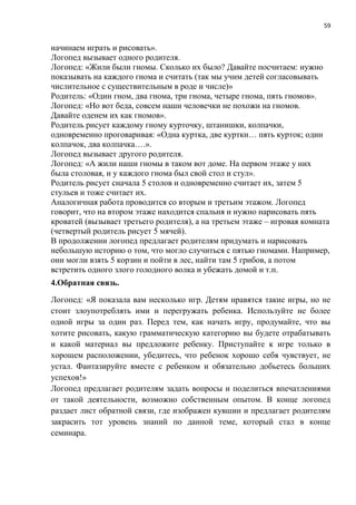 59
начинаем играть и рисовать».
Логопед вызывает одного родителя.
Логопед: «Жили были гномы. Сколько их было? Давайте посчитаем: нужно
показывать на каждого гнома и считать (так мы учим детей согласовывать
числительное с существительным в роде и числе)»
Родитель: «Один гном, два гнома, три гнома, четыре гнома, пять гномов».
Логопед: «Но вот беда, совсем наши человечки не похожи на гномов.
Давайте оденем их как гномов».
Родитель рисует каждому гному курточку, штанишки, колпачки,
одновременно проговаривая: «Одна куртка, две куртки… пять курток; один
колпачок, два колпачка….».
Логопед вызывает другого родителя.
Логопед: «А жили наши гномы в таком вот доме. На первом этаже у них
была столовая, и у каждого гнома был свой стол и стул».
Родитель рисует сначала 5 столов и одновременно считает их, затем 5
стульев и тоже считает их.
Аналогичная работа проводится со вторым и третьим этажом. Логопед
говорит, что на втором этаже находится спальня и нужно нарисовать пять
кроватей (вызывает третьего родителя), а на третьем этаже – игровая комната
(четвертый родитель рисует 5 мячей).
В продолжении логопед предлагает родителям придумать и нарисовать
небольшую историю о том, что могло случиться с пятью гномами. Например,
они могли взять 5 корзин и пойти в лес, найти там 5 грибов, а потом
встретить одного злого голодного волка и убежать домой и т.п.
4.Обратная связь.
Логопед: «Я показала вам несколько игр. Детям нравятся такие игры, но не
стоит злоупотреблять ими и перегружать ребенка. Используйте не более
одной игры за один раз. Перед тем, как начать игру, продумайте, что вы
хотите рисовать, какую грамматическую категорию вы будете отрабатывать
и какой материал вы предложите ребенку. Приступайте к игре только в
хорошем расположении, убедитесь, что ребенок хорошо себя чувствует, не
устал. Фантазируйте вместе с ребенком и обязательно добьетесь больших
успехов!»
Логопед предлагает родителям задать вопросы и поделиться впечатлениями
от такой деятельности, возможно собственным опытом. В конце логопед
раздает лист обратной связи, где изображен кувшин и предлагает родителям
закрасить тот уровень знаний по данной теме, который стал в конце
семинара.
 