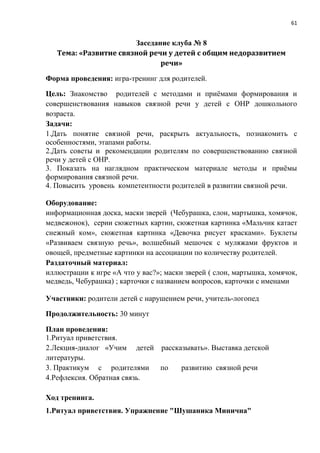 61
Заседание клуба № 8
Тема: «Развитие связной речи у детей с общим недоразвитием
речи»
Форма проведения: игра-тренинг для родителей.
Цель: Знакомство родителей с методами и приёмами формирования и
совершенствования навыков связной речи у детей с ОНР дошкольного
возраста.
Задачи:
1.Дать понятие связной речи, раскрыть актуальность, познакомить с
особенностями, этапами работы.
2.Дать советы и рекомендации родителям по совершенствованию связной
речи у детей с ОНР.
3. Показать на наглядном практическом материале методы и приёмы
формирования связной речи.
4. Повысить уровень компетентности родителей в развитии связной речи.
Оборудование:
информационная доска, маски зверей (Чебурашка, слон, мартышка, хомячок,
медвежонок), серии сюжетных картин, сюжетная картинка «Мальчик катает
снежный ком», сюжетная картинка «Девочка рисует красками». Буклеты
«Развиваем связную речь», волшебный мешочек с муляжами фруктов и
овощей, предметные картинки на ассоциации по количеству родителей.
Раздаточный материал:
иллюстрации к игре «А что у вас?»; маски зверей ( слон, мартышка, хомячок,
медведь, Чебурашка) ; карточки с названием вопросов, карточки с именами
Участники: родители детей с нарушением речи, учитель-логопед
Продолжительность: 30 минут
План проведения:
1.Ритуал приветствия.
2.Лекция-диалог «Учим детей рассказывать». Выставка детской
литературы.
3. Практикум с родителями по развитию связной речи
4.Рефлексия. Обратная связь.
Ход тренинга.
1.Ритуал приветствия. Упражнение "Шушаника Минична"
 