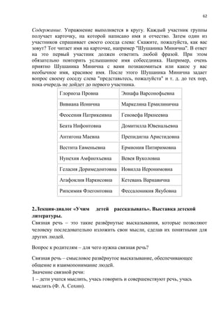 62
Содержание. Упражнение выполняется в кругу. Каждый участник группы
получает карточку, на которой написано имя и отчество. Затем один из
участников спрашивает своего соседа слева: Скажите, пожалуйста, как вас
зовут? Тот читает имя на карточке, например "Шушаника Минична". В ответ
на это первый участник должен ответить любой фразой. При этом
обязательно повторить услышанное имя собеседника. Например, очень
приятно Шушаника Минична с вами познакомиться или какое у вас
необычное имя, красивое имя. После этого Шушаника Минична задает
вопрос своему соседу слева "представьтесь, пожалуйста" и т. д. до тех пор,
пока очередь не дойдет до первого участника.
Глориоза Провна Эннафа Варсонофьевна
Вивиана Ионична Маркелина Ермилинична
Феосения Патрикеивна Геновефа Иркнеевна
Беата Нифонтовна Домитилла Ювенальевна
Антигона Маевна Препидигна Аристидовна
Вестита Евменьевна Ермиония Питиримовна
Нунехия Амфиохъевна Вевея Вуколовна
Геласия Доримедонтовна Иовилла Иеронимовна
Агафоклия Наркисовна Кетевань Варнавична
Рипсимия Флегонтовна Фессалоникия Якубовна
2.Лекция-диалог «Учим детей рассказывать». Выставка детской
литературы.
Связная речь – это такие развёрнутые высказывания, которые позволяют
человеку последовательно изложить свои мысли, сделав их понятными для
других людей.
Вопрос к родителям – для чего нужна связная речь?
Связная речь – смысловое развёрнутое высказывание, обеспечивающее
общение и взаимопонимание людей.
Значение связной речи:
1 – дети учатся мыслить, учась говорить и совершенствуют речь, учась
мыслить (Ф. А. Сохин).
 