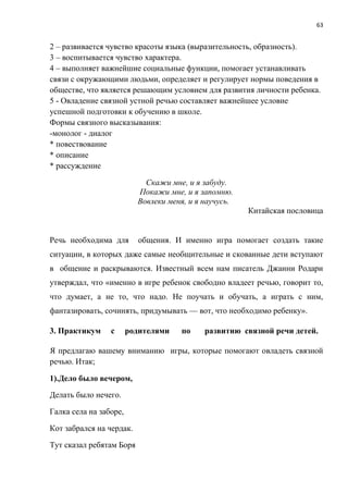 63
2 – развивается чувство красоты языка (выразительность, образность).
3 – воспитывается чувство характера.
4 – выполняет важнейшие социальные функции, помогает устанавливать
связи с окружающими людьми, определяет и регулирует нормы поведения в
обществе, что является решающим условием для развития личности ребенка.
5 - Овладение связной устной речью составляет важнейшее условие
успешной подготовки к обучению в школе.
Формы связного высказывания:
-монолог - диалог
* повествование
* описание
* рассуждение
Скажи мне, и я забуду.
Покажи мне, и я запомню.
Вовлеки меня, и я научусь.
Китайская пословица
Речь необходима для общения. И именно игра помогает создать такие
ситуации, в которых даже самые необщительные и скованные дети вступают
в общение и раскрываются. Известный всем нам писатель Джанни Родари
утверждал, что «именно в игре ребенок свободно владеет речью, говорит то,
что думает, а не то, что надо. Не поучать и обучать, а играть с ним,
фантазировать, сочинять, придумывать — вот, что необходимо ребенку».
3. Практикум с родителями по развитию связной речи детей.
Я предлагаю вашему вниманию игры, которые помогают овладеть связной
речью. Итак;
1).Дело было вечером,
Делать было нечего.
Галка села на заборе,
Кот забрался на чердак.
Тут сказал ребятам Боря
 