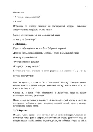 64
Просто так:
- А у меня в кармане гвоздь!
- А у вас?
Играющие по очереди отвечают на поставленный вопрос, передавая
эстафету ответа вопросом: «А что у вас?»
Можно использовать ещё два варианта этой игры:
-А что у вас было вчера?
2). Небылица.
Где – то на белом свете жила – была бабушка с внучкой.
Девочка очень любила задавать вопросы. Только и слышала бабушка:
-Почему деревья большие?
-Откуда приходит дождик?
-Кто рисует радугу на небе?
Бабушка отвечала, отвечала , а потом рассмеялась и сказала: «Ты у меня не
внучка, а Почемучка».
Как Вы думаете, хорошо ли быть Почемучкой? Почему? Какими словами
обычно начинают задавать вопрос? (сколько, почему, отчего, зачем, что, где,
кто, когда, куда, и т. д.)
Сейчас мы с вами тоже превратимся в Почемучек, надев на голову
волшебную шапочку. (имитация)
Внимательно рассмотрите картинку и придумайте свой вопрос к нему, но
необходимо соблюдать одно правило: каждый новый вопрос должен
начинаться с нового слова.
3). Чебурашка.
В одном густом тропическом лесу жил да был забавный зверёк. Однажды он
проснулся утром рано и отправился прогуляться. Около фруктового сада он
увидел ящики с апельсинами. Недолго думая, он забрался в один из них и
 