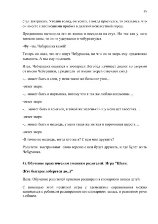 65
стал завтракать. Утолив голод, он уснул, а когда проснулся, то оказалось, что
он вместе с апельсинами прибыл в далёкий неизвестный город.
Продавщица вытащила его из ящика и посадила на стул. Но так как у него
затекли лапы, то он не удержался и чебурахнулся.
-Фу –ты, Чебурашка какой!
Теперь он знал, что его зовут Чебурашка, но что он за зверь ему предстояло
выяснить. А мы ему поможем.
Итак, Чебурашка оказался в зоопарке.( Логопед начинает диалог со зверями
от имени Чебурашки, а родители от имени зверей отвечают ему.)
-…может быть я слон, у меня такие же большие уши…
-ответ зверя.
-…может быть я мартышка, потому что я так же люблю апельсины…
-ответ зверя
-… может быть я хомячок, я такой же маленький и у меня нет хвостика…
-ответ зверя
-…может быть я медведь, у меня такая же мягкая и коричневая шерсть…
-ответ зверя
-Я точно не медведь, тогда кто же я? С кем мне дружить?
Родители выстраивают свою версию с кем будет дружить, и где будет жить
Чебурашка.
4). Обучение практическим умениям родителей: Игра "Шаги.
(Кто быстрее доберется до...)"
Цель: Обучение родителей приемам расширения словарного запаса детей.
С помощью этой нехитрой игры с элементами соревнования можно
заниматься с ребенком расширением его словарного запаса, и развитием речи
в общем.
 
