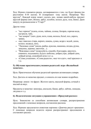 66
Ход: Игроки становятся рядом, договариваются о том, где будет финиш (на
расстоянии 8-10 шагов). И оговаривают тему шагов. Например "Все
круглое". Каждый игрок может сделать шаг, назвав какой-нибудь предмет
круглой формы (мяч, яблоко, арбуз, колобок, колесо, руль, юла, ёжик). Даем
минуту на размышление и "Старт!"
Другие темы:
 "все горячее" (плита, огонь, чайник, солнце, батарея, горячая вода,
кастрюля, чай),
 "все мокрое" (зонт, руки, ноги, плащ, волосы, бельё, пол, дорога,
трава),
 «все тяжелое» (гиря, кирпич, камень, сумка, ведро с водой, доска,
колесо, медведь, кит),
 "Ласковые слова" (киска, рыбка, куколка, машинка, ягодка, ручка,
зимушка, деревце, цветочек…).
 "Вежливые слова" (пожалуйста, спасибо, благодарю, простите,
извините, подскажите, будьте любезны, доброе утро, добрый день,
добрый вечер, спокойной ночи ) и т.д.
 «Слова утешения», «Слова радости», «все что едет», «всё красное» и
т.д.
5). Обучение практическим умениям родителей: игра «Волшебный
мешочек».
Цель: Практическое обучение родителей приемам активизация словаря.
Ход: Достать из мешочка предмет, и описать его как можно подробнее.
Например: лимон- это фрукт. Желтого цвета, овальной формы, сочный и
кислый на вкус.
Предметы в мешочке: виноград, апельсин, банан, арбуз, зайчик, лошадка,
лягушка и т.д.
6). Педагогические ситуации в упражнениях: «Придумай рассказ»
Цель: Знакомство со способами активизация словаря, распространения
предложений с помощью вопросов, составление рассказа.
Ход: Игрокам предлагается сюжетная картинка «Девочка рисует красками».
С помощью вопросов педагога игроки распространяют предложения и
составляют рассказ.
 