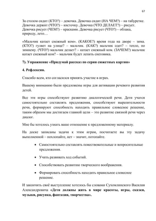 67
За столом сидит (КТО?) – девочка. Девочка сидит (НА ЧЕМ?) – на табуретке.
Девочка держит (ЧТО?) – кисточку. Девочка (ЧТО ДЕЛАЕТ?) – рисует.
Девочка рисует (ЧЕМ?) – красками. Девочка рисует (ЧТО?) – облака,
природу, лето…
«Мальчик катает снежный ком». (КАКОЕ?) время года на дворе – зима.
(КТО?) гуляет на улице? – мальчик. (КАК?) мальчик одет? – тепло, по
зимнему. (ЧТО?) мальчик делает? – катает снежный ком. (ЗАЧЕМ?) мальчик
катает снежный ком? – мальчик будет лепить снеговика.
7). Упражнение «Придумай рассказ по серии сюжетных картин»
4. Рефлексия.
Спасибо всем, кто согласился принять участие в играх.
Вашему вниманию были предложены игры для активации речевого развития
детей.
Все эти игры способствуют развитию диалогической речи. Дети учатся
самостоятельно составлять предложения, способствуют выразительности
речи, формируют способность находить правильное словесное решение,
таким образом мы достигаем главной цели – это развитие связной речи через
диалог.
Мне бы хотелось узнать ваше отношение к предложенному материалу.
На доске записаны задачи к этим играм, посчитаете вы эту задачу
выполненной – похлопайте, нет – значит, потопайте.
 Самостоятельно составлять повествовательные и вопросительные
предложения.
 Учить развивать ход событий.
 Способствовать развитию творческого воображения.
 Формировать способность находить правильное словесное
решение.
И закончить своё выступление хотелось бы словами Сухомлинского Василия
Александровича «Дети должны жить в мире красоты, игры, сказки,
музыки, рисунка, фантазии, творчества».
 