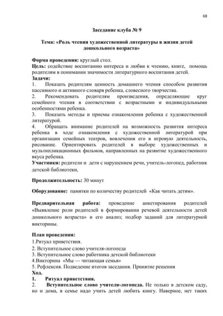 68
Заседание клуба № 9
Тема: «Роль чтения художественной литературы в жизни детей
дошкольного возраста»
Форма проведения: круглый стол.
Цель: содействие воспитанию интереса и любви к чтению, книге, помощь
родителям в понимании значимости литературного воспитания детей.
Задачи:
1. Показать родителям ценность домашнего чтения способом развития
пассивного и активного словаря ребенка, словесного творчества.
2. Рекомендовать родителям произведения, определяющие круг
семейного чтения в соответствии с возрастными и индивидуальными
особенностями ребенка.
3. Показать методы и приемы ознакомления ребенка с художественной
литературой.
4. Обращать внимание родителей на возможность развития интереса
ребенка в ходе ознакомления с художественной литературой при
организации семейных театров, вовлечения его в игровую деятельность,
рисование. Ориентировать родителей в выборе художественных и
мультипликационных фильмов, направленных на развитие художественного
вкуса ребенка.
Участники: родители и дети с нарушением речи, учитель-логопед, работник
детской библиотеки,
Продолжительность: 30 минут
Оборудование: памятки по количеству родителей «Как читать детям».
Предварительная работа: проведение анкетирования родителей
«Выявление роли родителей в формировании речевой деятельности детей
дошкольного возраста» и его анализ; подбор заданий для литературной
викторины.
План проведения:
1.Ритуал приветствия.
2. Вступительное слово учителя-логопеда
3. Вступительное слово работника детской библиотеки
4.Викторина «Мы — читающая семья»
5. Рефлексия. Подведение итогов заседания. Принятие решения
Ход.
1. Ритуал приветствия.
2. Вступительное слово учителя-логопеда. Не только в детском саду,
но и дома, в семье надо учить детей любить книгу. Наверное, нет таких
 