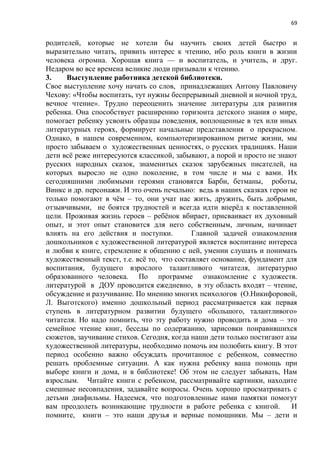 69
родителей, которые не хотели бы научить своих детей быстро и
выразительно читать, привить интерес к чтению, ибо роль книги в жизни
человека огромна. Хорошая книга — и воспитатель, и учитель, и друг.
Недаром во все времена великие люди призывали к чтению.
3. Выступление работника детской библиотеки.
Свое выступление хочу начать со слов, принадлежащих Антону Павловичу
Чехову: «Чтобы воспитать, тут нужны беспрерывный дневной и ночной труд,
вечное чтение». Трудно переоценить значение литературы для развития
ребенка. Она способствует расширению горизонта детского знания о мире,
помогает ребенку усвоить образцы поведения, воплощенные в тех или иных
литературных героях, формирует начальные представления о прекрасном.
Однако, в нашем современном, компьютеризированном ритме жизни, мы
просто забываем о художественных ценностях, о русских традициях. Наши
дети всё реже интересуются классикой, забывают, а порой и просто не знают
русских народных сказок, знаменитых сказок зарубежных писателей, на
которых выросло не одно поколение, в том числе и мы с вами. Их
сегодняшними любимыми героями становятся Барби, бетманы, роботы,
Винкс и др. персонажи. И это очень печально: ведь в наших сказках герои не
только помогают в чём – то, они учат нас жить, дружить, быть добрыми,
отзывчивыми, не боятся трудностей и всегда идти вперёд к поставленной
цели. Проживая жизнь героев – ребёнок вбирает, присваивает их духовный
опыт, и этот опыт становится для него собственным, личным, начинает
влиять на его действия и поступки. Главной задачей ознакомления
дошкольников с художественной литературой является воспитание интереса
и любви к книге, стремление к общению с ней, умении слушать и понимать
художественный текст, т.е. всё то, что составляет основание, фундамент для
воспитания, будущего взрослого талантливого читателя, литературно
образованного человека. По программе ознакомление с художеств.
литературой в ДОУ проводится ежедневно, в эту область входят – чтение,
обсуждение и разучивание. По мнению многих психологов (О.Никифоровой,
Л. Выготского) именно дошкольный период рассматривается как первая
ступень в литературном развитии будущего «большого, талантливого»
читателя. Но надо помнить, что эту работу нужно проводить и дома – это
семейное чтение книг, беседы по содержанию, зарисовки понравившихся
сюжетов, заучивание стихов. Сегодня, когда наши дети только постигают азы
художественной литературы, необходимо помочь им полюбить книгу. В этот
период особенно важно обсуждать прочитанное с ребенком, совместно
решать проблемные ситуации. А как нужна ребенку ваша помощь при
выборе книги и дома, и в библиотеке! Об этом не следует забывать, Нам
взрослым. Читайте книги с ребенком, рассматривайте картинки, находите
смешные несовпадения, задавайте вопросы. Очень хорошо просматривать с
детьми диафильмы. Надеемся, что подготовленные нами памятки помогут
вам преодолеть возникающие трудности в работе ребенка с книгой. И
помните, книги – это наши друзья и верные помощники. Мы – дети и
 