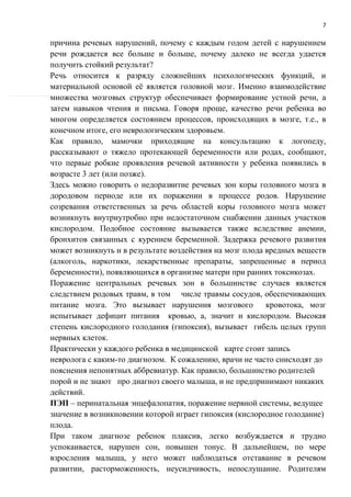7
причина речевых нарушений, почему с каждым годом детей с нарушением
речи рождается все больше и больше, почему далеко не всегда удается
получить стойкий результат?
Речь относится к разряду сложнейших психологических функций, и
материальной основой её является головной мозг. Именно взаимодействие
множества мозговых структур обеспечивает формирование устной речи, а
затем навыков чтения и письма. Говоря проще, качество речи ребенка во
многом определяется состоянием процессов, происходящих в мозге, т.е., в
конечном итоге, его неврологическим здоровьем.
Как правило, мамочки приходящие на консультацию к логопеду,
рассказывают о тяжело протекающей беременности или родах, сообщают,
что первые робкие проявления речевой активности у ребенка появились в
возрасте 3 лет (или позже).
Здесь можно говорить о недоразвитие речевых зон коры головного мозга в
дородовом периоде или их поражении в процессе родов. Нарушение
созревания ответственных за речь областей коры головного мозга может
возникнуть внутриутробно при недостаточном снабжении данных участков
кислородом. Подобное состояние вызывается также вследствие анемии,
бронхитов связанных с курением беременной. Задержка речевого развития
может возникнуть и в результате воздействия на мозг плода вредных веществ
(алкоголь, наркотики, лекарственные препараты, запрещенные в период
беременности), появляющихся в организме матери при ранних токсикозах.
Поражение центральных речевых зон в большинстве случаев является
следствием родовых травм, в том числе травмы сосудов, обеспечивающих
питание мозга. Это вызывает нарушения мозгового кровотока, мозг
испытывает дефицит питания кровью, а, значит и кислородом. Высокая
степень кислородного голодания (гипоксия), вызывает гибель целых групп
нервных клеток.
Практически у каждого ребенка в медицинской карте стоит запись
невролога с каким-то диагнозом. К сожалению, врачи не часто снисходят до
пояснения непонятных аббревиатур. Как правило, большинство родителей
порой и не знают про диагноз своего малыша, и не предпринимают никаких
действий.
ПЭП – перинатальная энцефалопатия, поражение нервной системы, ведущее
значение в возникновении которой играет гипоксия (кислородное голодание)
плода.
При таком диагнозе ребенок плаксив, легко возбуждается и трудно
успокаивается, нарушен сон, повышен тонус. В дальнейшем, по мере
взросления малыша, у него может наблюдаться отставание в речевом
развитии, расторможенность, неусидчивость, непослушание. Родителям
 