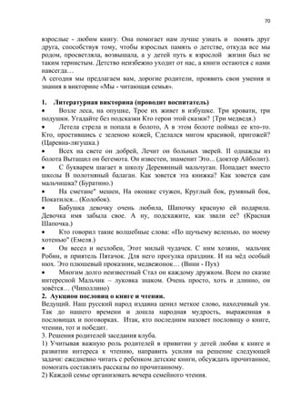 70
взрослые - любим книгу. Она помогает нам лучше узнать и понять друг
друга, способствуя тому, чтобы взрослых память о детстве, откуда все мы
родом, просветляла, возвышала, а у детей путь к взрослой жизни был не
таким тернистым. Детство неизбежно уходит от нас, а книги остаются с нами
навсегда…
А сегодня мы предлагаем вам, дорогие родители, проявить свои умения и
знания в викторине «Мы - читающая семья».
1. Литературная викторина (проводит воспитатель)
 Возле леса, на опушке, Трое их живет в избушке. Три кровати, три
подушки. Угадайте без подсказки Кто герои этой сказки? {Три медведя.)
 Летела стрела и попала в болото, А в этом болоте поймал ее кто-то.
Кто, простившись с зеленою кожей, Сделался мигом красивой, пригожей?
(Царевна-лягушка.)
 Всех на свете он добрей, Лечит он больных зверей. II однажды из
болота Вытащил он бегемота. Он известен, знаменит Это... (доктор Айболит).
 С букварем шагает в школу Деревянный мальчуган. Попадает вместо
школы В полотняный балаган. Как зовется эта книжка? Как зовется сам
мальчишка? (Буратино.)
 На сметане" мешен, На окошке стужен, Круглый бок, румяный бок,
Покатился... (Колобок).
 Бабушка девочку очень любила, Шапочку красную ей подарила.
Девочка имя забыла свое. А ну, подскажите, как звали ее? (Красная
Шапочка.)
 Кто говорил такие волшебные слова: «По щучьему веленью, по моему
хотенью" (Емеля.)
 Он весел и незлобен, Этот милый чудачек. С ним хозяин, мальчик
Робин, и приятель Пятачок. Для него прогулка праздник. И на мёд особый
нюх. Это плюшевый проказник, медвежонок… (Вини - Пух)
 Многим долго неизвестный Стал он каждому дружком. Всем по сказке
интересной Мальчик – луковка знаком. Очень просто, хоть и длинно, он
зовётся… (Чиполлино)
2. Аукцион пословиц о книге и чтении.
Ведущий. Наш русский народ издавна ценил меткое слово, находчивый ум.
Так до нашего времени и дошла народная мудрость, выраженная в
пословицах и поговорках. Итак, кто последним назовет пословицу о книге,
чтении, тот и победит.
3. Решения родителей заседания клуба.
1) Учитывая важную роль родителей в привитии у детей любви к книге и
развитии интереса к чтению, направить усилия на решение следующей
задачи: ежедневно читать с ребенком детские книги, обсуждать прочитанное,
помогать составлять рассказы по прочитанному.
2) Каждой семье организовать вечера семейного чтения.
 
