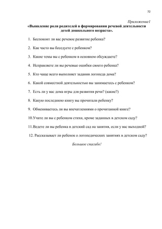 72
Приложение1
«Выявление роли родителей в формировании речевой деятельности
детей дошкольного возраста».
1. Беспокоит ли вас речевое развитие ребенка?
2. Как часто вы беседуете с ребенком?
3. Какие темы вы с ребенком в основном обсуждаете?
4. Исправляете ли вы речевые ошибки своего ребенка?
5. Кто чаще всего выполняет задания логопеда дома?
6. Какой совместной деятельностью вы занимаетесь с ребенком?
7. Есть ли у вас дома игры для развития речи? (какие?)
8. Какую последнюю книгу вы прочитали ребенку?
9. Обмениваетесь ли вы впечатлениями о прочитанной книге?
10.Учите ли вы с ребенком стихи, кроме заданных в детском саду?
11.Ведете ли вы ребенка в детский сад на занятия, если у вас выходной?
12. Рассказывает ли ребенок о логопедических занятиях в детском саду?
Большое спасибо!
 