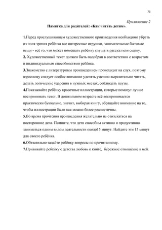 73
Приложение 2
Памятка для родителей: «Как читать детям».
1.Перед прослушиванием художественного произведения необходимо убрать
из поля зрения ребёнка все интересные игрушки, занимательные бытовые
вещи - всё то, что может помешать ребёнку слушать рассказ или сказку.
2. Художественный текст должен быть подобран в соответствии с возрастом
и индивидуальным способностями ребёнка.
3.Знакомство с литературным произведением происходит на слух, поэтому
взрослому следует особое внимание уделять умению выразительно читать,
делать логические ударения в нужных местах, соблюдать паузы.
4.Показывайте ребёнку красочные иллюстрации, которые помогут лучше
воспринимать текст. В дошкольном возрасте всё воспринимается
практически буквально, значит, выбирая книгу, обращайте внимание на то,
чтобы иллюстрации были как можно более реалистичны.
5.Во время прочтения произведения желательно не отвлекаться на
посторонние дела. Помните, что дети способны активно и продуктивно
заниматься одним видом деятельности около15 минут. Найдите эти 15 минут
для своего ребёнка.
6.Обязательно задайте ребёнку вопросы по прочитанному.
7.Прививайте ребёнку с детства любовь к книге, бережное отношение к ней.
 
