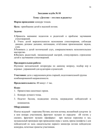 74
Заседание клуба № 10
Тема: «Детство – это смех и радость»
Форма проведения: конкурс чтецов.
Цель: приобщение детей к высокой поэзии.
Задачи:
1.Привлечь внимание педагогов и родителей к проблеме заучивания
стихотворений.
2. Учить детей выразительности исполнения стихотворения, соблюдая
дикцию, речевое дыхание, интонацию, отчётливое произношение звуков,
слов.
3.Развивать у детей поэтический слух, совершенствовать исполнительское
мастерство.
4.Вызвать радостный, эмоциональный настрой, стимулировать стремление
детей к заучиванию стихотворений.
Предварительная работа:
Изучение методической литературы по данному вопросу, подбор игр и
игровых упражнений для аудитории слушателей.
Участники: дети с нарушением речи старшей, подготовительной группы
комбинированной направленности.
Продолжительность: 40 минут -1 час.
План:
1. Приветствие сказочных героев.
2. Конкурс лучшего чтеца.
3. Подсчет баллов, подведение итогов, награждение победителей и
номинантов.
Оборудование:
Платье ведущей – королевы Поэзии, костюм котика, волшебный сундучок (а
в нем номера участников), фрагмент музыки из передачи «В гостях у
сказки», фрагмент музыки «фанфары» при выходе королевы в зал,
музыкальный проигрыш при проведении игры с залом, призы (конфеты ) для
победителей из зала; свидетельство первого министра поэзии победителю
конкурса, почетные грамоты участникам.
 