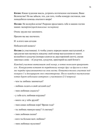 76
Котик: Какая чудесная мысль, устроить поэтическое состязание, Ваше
Величество! Но вы забыли, что, для того, чтобы конкурс состоялся, нам
понадобится помощь опытного жюри!
Поэзия: Не волнуйся котик! Разреши представить тебе и нашим гостям
наших экспертов (представление экспертов).
Очень трудно все запомнить
Просим мы вас посчитать
И в итоге нам сегодня
Победителей назвать!
Поэзия (к участникам): А чтобы узнать порядок ваших выступлений, я
предлагаю вам вытянуть каждому свой номер выступления из моего
волшебного сундучка (номера клеятся на двусторонний скотч), сказав
заветные слова – «Сундучок, сундучок, приоткрой-ка свой бочок!»
Каждый участник вытягивает свой номер, а котик помогает прикрепить
его. Конкурсанты встают по порядковому номеру друг за другом и в том
же порядке присаживаются на свои места. Остается только участник под
номером 1 и декларирует свое стихотворение. После каждого выступления
котик берет небольшое интервью с участников (2-3 вопроса):
- чем ты любишь заниматься?
- любишь ходить в свой детский сад?
- твоя любимая сладость?
- у тебя есть любимая игрушка?
- много ли у тебя друзей?
- твоя самая любимая пора? Время года?
- ты любишь манную кашу? А сметану?
- твоя любимая сказка?
- кого ты больше всех любишь?
- твои любимые мультики?
 