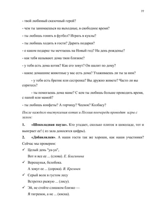 77
- твой любимый сказочный герой?
- чем ты занимаешься на выходные, в свободное время?
- ты любишь гонять в футбол? Играть в куклы?
- ты любишь ходить в гости? Дарить подарки?
- о каком подарке ты мечтаешь на Новый год? На день рожденье?
- как тебя называют дома твои близкие?
- у тебя есть дома котик? Как его зовут? Он шалит по дому?
- какие домашние животные у вас есть дома? Ухаживаешь ли ты за ним?
- у тебя есть братик или сестренка? Вы дружно живете? Часто ли вы
соритесь?
- ты помогаешь дома маме? С кем ты любишь больше проводить время,
с папой или мамой?
- ты любишь конфеты? А горчицу? Чеснок? Колбасу?
После каждого выступления котик и Поэзия поочереди проводят игры с
залом:
1. «Шоколадная пауза». Кто угадает, сколько плиток в шоколаде, тот и
выиграет ее! ( из зала доносятся цифры).
2. «Добавлялки». А наши гости так же хороши, как наши участники?
Сейчас мы проверим:
 Целый день "уа-уа",
Вот и все ее ... (слова). Е. Благинина
 Верещунья, белобока.
А зовут ее ... (сорока). В. Кремнев
 Серый волк в густом лесу
Встретил рыжую ... (лису).
 Эй, не стойте слишком близко —
Я тигренок, а не ... (киска).
 