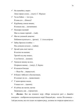 79
 На скамейке у ворот
Лена горько слезы ... (льет). С. Маршак
 Ты не бойся — это гусь,
Я сама его ... (боюсь)!
 Я рубашку сшила мишке,
Я сошью ему ... (штанишки).
 Поскорее наливай
Мне в стакан горячий ... (чай).
 Мы по узенькой дощечке
Побежим купаться в ... (речке). 3. Александрова
 Зайку бросила хозяйка —
Под дождем остался ... (зайка).
 Целый день поет щегол
В клетке на окошке.
Третий год ему пошел,
А он боится ... (кошки).
 Уронили мишку на пол,
Оторвали мишке ... (лапу). Л. Барто
 И сказали блюдца:
— Надо бы ... (вернуться).
 И бежит Айболит к бегемотикам,
И хлопает их по ... (животикам).
 У меня пропал носок,
Утащил его ... (щенок).
 И сейчас же щетки, щетки
Затрещали, как ... (трещотки).
3. «Волна». Все вы помните игру «Море волнуется раз!...» Давайте
поиграем – изобразим волнующееся море! Каждый ряд – волна. По команде –
1ый ряд волна, все кто сидит на первом ряду, должны по очереди привстать и
 