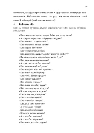 80
снова сесть, как будто прокатилась волна. Я буду называть номер ряда, а вы -
волноваться. Победителем станет тот ряд, чья волна получится самой
плавной и быстрой ( победителям конфеты).
4. Рифмовка «Я».
Если вы со мной согласны, дружно, хором отвечайте «Я». Если не согласны,
промолчите:
- Кто с коньками вместо школы бойко мчится на каток?
- А кто учит терпеливо, добросовестно урок?
- Кто на санках с горки смело?
- Кто на стенках пишет мелом?
- Кто мороза не боится?
- Кто боится простудиться?
- Кто, скажите по секрету, любит сладкую конфету?
- Ну а кто, скажите мне, побывал уж на Луне?
- Кто мальчишка-хвастунишка?
- А кто из вас не любит книжки?
- Кто мальчишка-безобразник?
- Кто испортит всем нам праздник?
- Кто живет по распорядку?
- Кто утром делает зарядку?
- Кто одежду бережет?
- Под кровать ее кладет?
- Кто из вас не любит скуки?
- Кто здесь мастер на все руки?
- Вещи кто хранит в порядке?
- Рвет и книжки, и тетрадки?
- Кто за все благодарит?
- Кто «спасибо» говорит?
- Кто дома маме помогает?
- А кто лодыря гоняет?
- Кто друзей не обижает?
- Кошек за хвосты таскает?
- А кто любит шоколад?
- А кто любит мармелад?
- Кто из вас не любит груши?
 