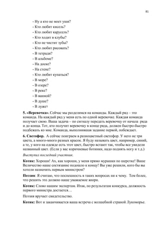 81
- Ну а кто не моет уши?
- Кто любит кисель?
- Кто любит карусель?
- Кто ходит в клубы?
- Кто не чистит зубы?
- Кто любит рисовать?
- В тетради?
- В альбоме?
- На доске?
- На стене?
- Кто любит купаться?
- В море?
- В озере?
- В реке?
- В ванной?
- В душе?
- В луже?
5. «Веревочка». Сейчас мы разделимся на команды. Каждый ряд – это
команда. На каждый ряд у меня есть по одной веревочке. Каждая команда
получает свою. Ваша задача – по сигналу передать веревочку от начала ряда
и до конца. Тот, кто получит веревочку в конце ряда, должен быстро-быстро
подбежать ко мне. Команда, выполнившая задание первой, побеждает.
6. Светофор. А сейчас поиграем в разноцветный светофор. У него не три
цвета, а много-много разных красок. Я буду называть цвет, например, синий,
а те, у кого на одежде есть этот цвет, быстро встают так, чтобы все увидели
названный цвет. (Если у вас коричневые ботинки, надо поднять ногу и т.д.)
Выступил последний участник.
Котик: Хороши! Ах, как хороши, у меня прямо мурашки по шерстке! Ваше
Величество наше состязание подошло к концу! Вы уже решили, кого бы вы
хотели назначить первым министром?
Поэзия: Я считаю, что поспешность в таких вопросах ни к чему. Тем более,
что решить это должно наше уважаемое жюри.
Котик: Слово нашим экспертам. Итак, по результатам конкурса, должность
первого министра достается…
Поэзия вручает свидетельство.
Котик: Вот и заканчивается ваша встреча с волшебной страной Лукоморье.
 