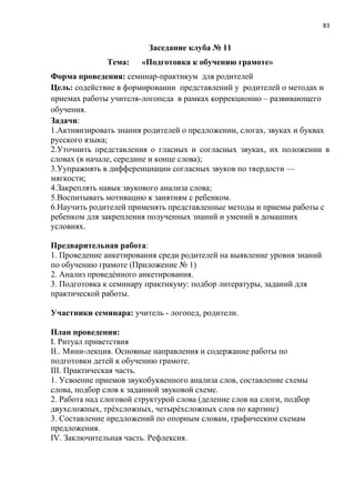 83
Заседание клуба № 11
Тема: «Подготовка к обучению грамоте»
Форма проведения: семинар-практикум для родителей
Цель: содействие в формировании представлений у родителей о методах и
приемах работы учителя-логопеда в рамках коррекционно – развивающего
обучения.
Задачи:
1.Активизировать знания родителей о предложении, слогах, звуках и буквах
русского языка;
2.Уточнить представления о гласных и согласных звуках, их положении в
словах (в начале, середине и конце слова);
3.Уупражнять в дифференциации согласных звуков по твердости —
мягкости;
4.Закреплять навык звукового анализа слова;
5.Воспитывать мотивацию к занятиям с ребенком.
6.Научить родителей применять представленные методы и приемы работы с
ребенком для закрепления полученных знаний и умений в домашних
условиях.
Предварительная работа:
1. Проведение анкетирования среди родителей на выявление уровня знаний
по обучению грамоте (Приложение № 1)
2. Анализ проведѐнного анкетирования.
3. Подготовка к семинару практикуму: подбор литературы, заданий для
практической работы.
Участники семинара: учитель - логопед, родители.
План проведения:
I. Ритуал приветствия
II.. Мини-лекция. Основные направления и содержание работы по
подготовки детей к обучению грамоте.
III. Практическая часть.
1. Усвоение приемов звукобуквенного анализа слов, составление схемы
слова, подбор слов к заданной звуковой схеме.
2. Работа над слоговой структурой слова (деление слов на слоги, подбор
двухсложных, трѐхсложных, четырѐхсложных слов по картине)
3. Составление предложений по опорным словам, графическим схемам
предложения.
IV. Заключительная часть. Рефлексия.
Оборудование:
 