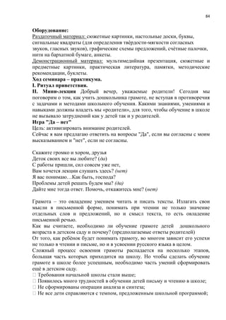 84
Оборудование:
Раздаточный материал: сюжетные картинки, настольные доски, буквы,
сигнальные квадраты (для определения твѐрдости-мягкости согласных
звуков, гласных звуков), графические схемы предложений, счѐтные палочки,
нити на бархатной бумаге, анкеты.
Демонстрационный материал: мультимедийная презентация, сюжетные и
предметные картинки, практическая литература, памятки, методические
рекомендации, буклеты.
Ход семинара – практикума.
I. Ритуал приветствия.
II. Мини-лекция Добрый вечер, уважаемые родители! Сегодня мы
поговорим о том, как учить дошкольника грамоте, не вступая в противоречия
с задачами и методами школьного обучения. Какими знаниями, умениями и
навыками должны владеть мы «родители», для того, чтобы обучение в школе
не вызывало затруднений как у детей так и у родителей.
Игра "Да – нет"
Цель: активизировать внимание родителей.
Сейчас я вам предлагаю ответить на вопросы "Да", если вы согласны с моим
высказыванием и "нет", если не согласны.
Скажите громко и хором, друзья
Деток своих все вы любите? (да)
С работы пришли, сил совсем уже нет,
Вам хочется лекции слушать здесь? (нет)
Я вас понимаю…Как быть, господа?
Проблемы детей решать будем мы? (да)
Дайте мне тогда ответ. Помочь, откажитесь мне? (нет)
Грамота – это овладение умением читать и писать тексты. Излагать свои
мысли в письменной форме, понимать при чтении не только значение
отдельных слов и предложений, но и смысл текста, то есть овладение
письменной речью.
Как вы считаете, необходимо ли обучение грамоте детей дошкольного
возраста в детском саду и почему? (предполагаемые ответы родителей)
От того, как ребѐнок будет понимать грамоту, во многом зависит его успехи
не только в чтении и письме, но и в усвоении русского языка в целом.
Сложный процесс освоения грамоты распадается на несколько этапов,
большая часть которых приходится на школу. Но чтобы сделать обучение
грамоте в школе более успешным, необходимо часть умений сформировать
ещѐ в детском саду.
 