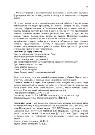 85
формируется задолго до поступления в школу и не заканчивается в первом
классе.
Обучение грамоте - ответственный период в жизни ребенка. И то, насколько
благополучно он будет проходить, во многом зависит от вас, вашего
терпения, доброжелательности. Успешность обучения в школе зависит от
знаний, которые получил ребѐнок в саду, а так же от той практической
помощи, которую сможет оказать родитель ему дома. А практические
знания, умения формируются только на теории. Некоторые родители
сталкиваются с трудностями при выполнении домашних заданий
по обучению грамоте, особенно это касается работы со звуками, слогами,
словами, предложениями. Поэтому я предлагаю вспомнить основные
понятия, чаще используемые в работе с детьми. Затем предлагаю применить
эти знания в практических упражнениях.
Разминка (в кругу с мячом)
Все, что мы говорим, читаем, пишем - Речь.
Речь бывает: устная и письменная.
Состоит наша речь из предложений.
Что такое предложения? (слова связанные между собой по смыслу)
Предложения состоят из слов.
Слова состоят из слогов.
Слоги состоят из звуков.
Какие бывают звуки? (гласные, согласные)
Часто родители путают между собой понятия «звук» и «буква». Нужно знать,
что буквы мы видим и пишем, а звуки мы слышим и произносим.
Гласные звуки–это звуки, при произнесении которых воздушная струя
выходит свободно, ей не мешают ни губы, ни зубы, ни язык, поэтому гласные
звуки умеют петь. Они поют (голосят, гласят), могут пропеть любую
мелодию. Гласные звуки обозначают красным цветом.
Гласных звуков шесть: А У О И Э Ы
Гласных букв десять: А У О И Э Ы - соответствуют звукам и четыре
йотированные, которые обозначают два звука : Я Ю Е Ё
Согласные звуки - это звуки, при произнесении которых воздушная струя
встречает преграду. Свободно выходить ей мешают или губы, или зубы, или
язык. Некоторые из них можно тянуть (ССС, МММ) но петь их нельзя.
Согласные звуки могут быть мягкими или твёрдыми. Например, в слове
"река" слышится мягкий согласный звук [р'], а в слове "рука" -твёрдый
согласный звук [р]. Согласные звуки обозначают, синим или зеленым
цветом.
Всегда твѐрдые согласные: Ж, Ш, Ц.
Всегда мягкие согласные: Й, Ч, Щ.
 