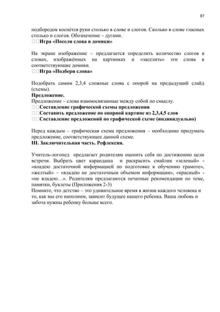87
подбородок коснѐтся руки столько в слове и слогов. Сколько в слове гласных
столько и слогов. Обозначение – дугами.
Игра «Посели слова в домики»
На экране изображение – предлагается определить количество слогов в
словах, изображѐнных на картинках и «заселить» эти слова в
соответствующие домики.
Игра «Подбери слова»
Подобрать самим 2,3,4 сложные слова с опорой на предыдущий слайд
(схемы).
Предложение.
Предложение – слова взаимосвязанные между собой по смыслу.
Составление графической схемы предложения
Составить предложение по опорной картине из 2,3,4,5 слов
Составление предложений по графической схеме (индивидуально)
Перед каждым – графическая схема предложения – необходимо придумать
предложение, соответствующее данной схеме.
III. Заключительная часть. Рефлексия.
Учитель-логопед предлагает родителям оценить себя по достижению цели
встречи. Выбрать цвет карандаша и раскрасить смайлик «зеленый» -
«владею достаточной информацией по подготовке к обучению грамоте»,
«желтый» – «владею не достаточным объемом информации», «красный» -
«не владею…». Родителям предлагаются печатные рекомендации по теме,
памятки, буклеты (Приложения 2-3)
Помните, что детство – это удивительное время в жизни каждого человека и
то, как мы его наполним, зависит будущее нашего ребенка. Ваша любовь и
забота нужны ребенку больше всего.
 