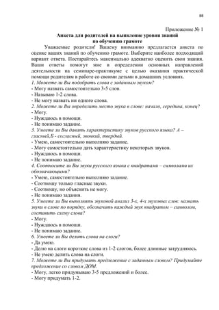 88
Приложение № 1
Анкета для родителей на выявление уровня знаний
по обучению грамоте
Уважаемые родители! Вашему вниманию предлагается анкета по
оценке ваших знаний по обучению грамоте. Выберите наиболее подходящий
вариант ответа. Постарайтесь максимально адекватно оценить свои знания.
Ваши ответы помогут мне в определении основных направлений
деятельности на семинаре-практикуме с целью оказания практической
помощи родителям в работе со своими детьми в домашних условиях.
1. Можете ли Вы подобрать слова с заданным звуком?
- Могу назвать самостоятельно 3-5 слов.
- Называю 1-2 слова.
- Не могу назвать ни одного слова.
2. Можете ли Вы определить место звука в слове: начало, середина, конец?
- Могу.
- Нуждаюсь в помощи.
- Не понимаю задание.
3. Умеете ли Вы давать характеристику звуков русского языка? А –
гласный,Б - согласный, звонкий, твердый.
- Умею, самостоятельно выполняю задание.
- Могу самостоятельно дать характеристику некоторых звуков.
- Нуждаюсь в помощи.
- Не понимаю задание.
4. Соотносите ли Вы звуки русского языка с квадратами – символами их
обозначающими?
- Умею, самостоятельно выполняю задание.
- Соотношу только гласные звуки.
- Соотношу, но объяснить не могу.
- Не понимаю задания.
5. Умеете ли Вы выполнять звуковой анализ 3-х, 4-х звуковых слов: назвать
звуки в слове по порядку, обозначить каждый звук квадратом – символом,
составить схему слова?
- Могу.
- Нуждаюсь в помощи.
- Не понимаю задание.
6. Умеете ли Вы делить слова на слоги?
- Да умею.
- Делю на слоги короткие слова из 1-2 слогов, более длинные затрудняюсь.
- Не умею делить слова на слоги.
7. Можете ли Вы придумать предложение с заданным словом? Придумайте
предложение со словом ДОМ.
- Могу, легко придумываю 3-5 предложений и более.
- Могу придумать 1-2.
 