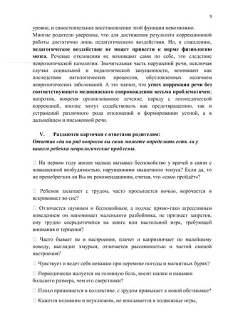 9
уровне, и самостоятельное восстановление этой функции невозможно.
Многие родители уверенны, что для достижения результата коррекционной
работы достаточно лишь педагогического воздействия. Но, к сожалению,
педагогическое воздействие не может привести к норме физиологию
мозга. Речевые отклонения не возникают сами по себе, это следствие
неврологической патологии. Значительная часть нарушений речи, исключая
случаи социальной и педагогической запущенности, возникают как
последствии патологических процессов, обусловленных наличием
неврологических заболеваний. А это значит, что успех коррекции речи без
соответствующего медицинского сопровождения весьма проблематичен;
напротив, вовремя организованное лечение, наряду с логопедической
коррекцией, вполне могут содействовать как предотвращению, так и
устранений различного рода отклонений в формировании устной, а в
дальнейшем и письменной речи.
V. Раздаются карточки с ответами родителям:
Ответив «да на ряд вопросов вы сами можете определить есть ли у
вашего ребенка неврологические проблемы.
На первом году жизни малыш вызывал беспокойство у врачей в связи с
повышенной возбудимостью, нарушениями мышечного тонуса? Если да, то
не пренебрегали ли Вы их рекомендациями, считая, что «само пройдёт»?
Ребенок засыпает с трудом, часто просыпается ночью, ворочается и
вскрикивает во сне?
Отличается шумным и беспокойным, а подчас прямо-таки агрессивным
поведением он напоминает маленького разбойника, не признает запретов,
ему трудно сосредоточится на книге или настольной игре, требующей
внимания и терпения?
Часто бывает не в настроении, плачет и капризничает по малейшему
поводу, выглядит хмурым, отличается рассеянностью и частой сменой
настроения?
Чувствует и ведет себя неважно при перемене погоды и магнитных бурях?
Периодически жалуется на головную боль, носит шапки и панамки
большего размера, чем его сверстники?
Плохо приживается в коллективе, с трудом привыкает к новой обстановке?
Кажется неловким и неуклюжим, не вписывается в подвижные игры,
 