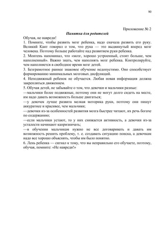 90
Приложение № 2
Памятка для родителей
Обучая, не навреди!
1. Помните, чтобы развить мозг ребенка, надо сначала развить его руку.
Великий Кант говорил о том, что рука — это выдвинутый вперед мозг
человека. Поэтому больше работайте над развитием руки ребенка.
2. Монтень напоминал, что «мозг, хорошо устроенный, стоит больше, чем
наполненный». Важно знать, чем наполнять мозг ребенка. Контролируйте,
чем наполняется в свободное время мозг детей.
3. Безграмотное раннее знаковое обучение недопустимо. Оно способствует
формированию минимальных мозговых дисфункций.
4. Неподвижный ребенок не обучается. Любая новая информация должна
закрепляться движением.
5. Обучая детей, не забывайте о том, что девочки и мальчики разные:
—мальчики более подвижные, поэтому они не могут долго сидеть на месте,
им надо давать возможность больше двигаться;
—у девочек лучше развита мелкая моторика руки, поэтому они пишут
аккуратнее и красивее, чем мальчики;
—девочки из-за особенностей развития мозга быстрее читают, их речь богаче
по содержанию;
—если мальчики устают, то у них снижается активность, а девочки из-за
усталости начинают капризничать;
—в обучении мальчикам нужно не все договаривать и давать им
возможность решить проблему, т. е. создавать ситуацию поиска, а девочкам
надо все хорошо объяснять, чтобы им было понятно.
6. Лень ребенка — сигнал к тому, что вы неправильно его обучаете, поэтому,
обучая, помните: «Не навреди!»
 