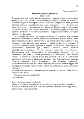 91
Приложение № 3
Консультация для родителей
Рука и мозг
У психологов есть такой тест, когда пациенту задают вопрос, чем для него
является рука, и делают соответствующий вывод о развитии человека.
Джордано Бруно в свое время сказал: «Не интеллектуальные преимущества
сделали человека властелином над всем живущим, но то, что одни мы
владеем руками —этим органом всех органов». Наблюдения за действиями
детей показывают: чем больше уверенности в движении руки ребенка, тем
сложнее движения в его взаимодействиях с окружающим миром, тем ярче
работает его фантазия.
.Рука человека выполняет различные функции. С помощью рук человек
трудился, оборонялся от врагов, выражал жестом свои чувства, когда у него
отсутствовала речь. Если человек что-то не может высказать словами, то ему
помогают руки, так как язык жестов — самая первая речь человека. В
прогрессе функций мозга ребенка в первые годы жизни большая роль
принадлежит движению рук. Первый научный анализ влияния
специфических движений рук на развитие языка дал И.М. Сеченов.
Исследования М.М. Кольцовой и ее сотрудников доказали, что при
движениях пальцами у детей усиливается согласованная деятельность
лобных и височных отделов мозга (по данным ЭЭГ), т. е. совместная
активность моторных и сенсорных речевых зон. Следовательно, речевые
области головного мозга формируются под влиянием импульсов,
поступающих от пальцев рук. Таким образом, чем больше движется рука, тем
быстрее развивается мозг ребенка. Какие же упражнения надо выполнять
ребенку?
Пальчиковая гимнастика. В самом раннем возрасте это то, что с нами делали
бабушки или мамы:
—Ладушки, ладушки, где были?
—У бабушки.
Или: «Сорока-дуда, ты где была?»
Лепка из глины или пластилина, теста. Сначала это могут быть колобки,
колбаски, бублики, морковки. Взрослея, ребенок начинает лепить предметы,
состоящие из мелких деталей.
 