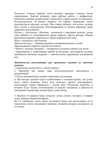 92
Рисование. Сначала ребенку легче рисовать красками, гуашью, потом
карандашами. Хорошо развивает руки ребенка работа с трафаретами,
штриховка в разных направлениях: сверху вниз, справа налево, по диагонали.
Конструирование. В раннем возрасте это кубики, пирамидки, потом
конструктор из крупных деталей. Чем старше ребенок, тем мельче должны
быть детали в конструкторе. Конструирование из бумаги (оригами) также
упражняет руку ребенка.
Работа с ножницами. Обучение начинается с нарезания полосок, потом
учим ребенка из геометрических фигур вырезать другие фигуры. Можно
предложить вырезать картинки из старых журналов или газет.
Игры с игрушками, предметами.
•Волчок или юла — хорошие предметы, развивающие руки у детей.
•Выкладывание узоров из палочек или спичек.
• Работа с пазлами, мозаикой — интересное и полезное занятие для детей.
• Закручивание и откручивание пробок на бутылках, застегивание пуговиц,
завязывание бантиков, шнурков — замечательные упражнения для развития
рук.
Методические рекомендации при проведении занятий по обучению
грамоте:
1. Освещение должно быть с левой стороны.
2. Чередуйте как можно чаще интеллектуальную деятельность с
продуктивной.
3. После печатания букв делайте гимнастику для пальцев.
4. Чем больше органов чувств задействовано в познании буквы, тем лучше
будет усвоен материал. Пусть дети печатают, рисуют, конструируют,
выкладывают буквы. Проводите с детьми игру «Чудесный мешочек», в
котором будут буквы, изготовленные из разного материала, а ребенок по
тактильным ощущениям должен будет узнать букву.
5. Ведение «Словарика букв» позволит лучше усвоить материал. Словарик
могут заменить буквенные фризы.
На 1/2 альбомного листа пишут изучаемую букву или вылепливают ее из
пластилина, потом наклеивают картинки, названия которых начинаются на
эту букву.
 