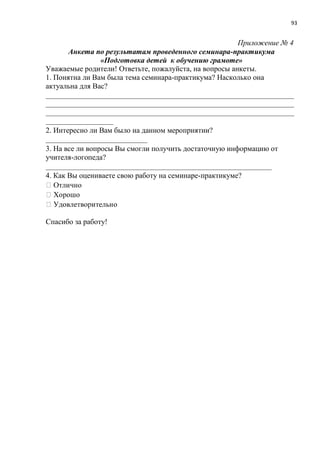93
Приложение № 4
Анкета по результатам проведенного семинара-практикума
«Подготовка детей к обучению грамоте»
Уважаемые родители! Ответьте, пожалуйста, на вопросы анкеты.
1. Понятна ли Вам была тема семинара-практикума? Насколько она
актуальна для Вас?
__________________________________________________________________
__________________________________________________________________
__________________________________________________________________
__________________
2. Интересно ли Вам было на данном мероприятии?
___________________________
3. На все ли вопросы Вы смогли получить достаточную информацию от
учителя-логопеда?
____________________________________________________________
4. Как Вы оцениваете свою работу на семинаре-практикуме?
Спасибо за работу!
 