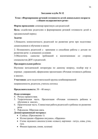 95
Заседание клуба № 12
Тема: «Формирование речевой готовности детей дошкольного возраста
с общим недоразвитием речи»
Форма проведения: семинар-практикум для родителей
Цель: содействие родителям в формировании речевой готовности детей в
предшкольный период
Задачи:
1.Повысить компетентность родителей по развитию речи при подготовке
дошкольников к обучению в школе
2. Познакомить родителей с приемами и способами работы с детьми по
развитию речи в домашних условиях
3.Обеспечить единство требований к воспитанникам со стороны
специалистов ДОУ и родителей.
Предварительная работа:
Изучение методической литературы по данному вопросу, подбор игр и
игровых упражнений, оформление презентации «Речевая готовность ребенка
к школе».
Участники: дети подготовительной группы комбинированной
направленности, родители, учитель-логопед
Продолжительность: 30 – 40 минут.
План семинара:
4. Ритуал приветствия.
5. Теоретическая часть. Презентация «Речевая готовность ребенка к
обучению в школе».
6. Практическая часть. Совместная работа родителей и ребенка по развитию
речи
7. Рефлексия. Обратная связь
Демонстрационный материал:
 Слайды. (Приложение 1)
 Иллюстрации «Царевна-лягушка», «Царевна»
 Схема звукового анализа (слово «совы»), картинки - петух, совы, утка,
гусь
 Фишки (красная, синяя, зеленая)
 