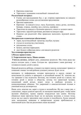 96
 Картинка сюжетная
 Тарелочка с заданиями и волшебный снежный ком
Раздаточный материал:
 Схемы для выкладывания бус, с др. стороны нарисованы на каждого
разнообразные схемы для составления предложения
 Цветные карандаши.
 Картинки на каждого (стул, часы, будильник, пенал, ручка, лестница,
букварь, тетрадь, линейка, мел, учитель, портфель)
 Тарелочки на каждого с бусинами красного, синего и зеленого цвета
 Тарелочки с крупой (гречневая, рисовая) на каждую пару
 Памятки для родителей «Как правильно выполнять звуковой анализ
слова»
Материально-техническое обеспечение:
 экран, мультимедийный проектор, ноутбук; музыка
 стулья по количеству участников;
 письменные столы;
 бумага, цветные карандаши;
 лист бумаги «обратная связь» для каждого родителя
Ход семинара-практикума:
1.Ритуал приветствия.
2. Теоретическая часть. Мини-лекция.
Учитель-логопед. Добрый день, уважаемые родители. Мы очень рады вас
видеть сегодня здесь, с нами. Сегодня мы продолжим с вами разговор о
готовности наших детей к школе.
Каждый родитель ребенка, стоящего на пороге школы, испытывает тревогу и
сомнения: сможет ли мой ребенок успешно учиться, будет ли он
впитывать ту информацию, которая преподается в школе, сможет ли
качественно ее усвоить и применять в дальнейшей жизни? И, конечно же,
это тревожит и нас педагогов. Поэтому, мы готовим детей не к школе, мы
готовим детей к жизни в обществе, потому что грамотный человек,
владеющий своей речью, может легко и свободно вступать в
коммуникативное общение. Это уверенный и самодостаточный человек и
умеющий всегда договориться.
Наши дети, конечно же, верят в чудеса и волшебство. Но мы с вами уже, к
сожалению, твердо усвоили простой, но жизненно важный урок: чтобы наши
желания сбывались, нужно хорошо потрудиться нам самим. Поэтому
сбываться наши прогнозы будут не по щучьему велению, а только тогда,
когда мы все вместе приложим свои усилия и способности, будем каждый
день маленькими шажками и конкретными делами приближаться к
намеченной цели. Как же реализовать наши желания?
 