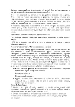 97
Как подготовить ребенка к школьному обучению? Ведь все дети разные, и
как найти способ подходящий именно моему ребенку.
Игра – это ведущий вид деятельности для ребенка дошкольного возраста.
Игра – это не только удовольствие и радость, это жизнь ребенка, его
существование, это мир, в котором он живет, через который постигает жизнь,
учится строить взаимоотношения с другими людьми. А значит, для того
чтобы научить ребенка чему-то новому, надо учить его в игре.
И сегодня я предлагаю вам поиграть в те игры, которые так необходимы
вашим детям, чтобы подготовиться к школе. А также эти игры можно
использовать в домашнем кругу, это будет способствовать сплочению вашей
семьи.
Презентация «Речевая готовность ребенка к школе».
Родители при просмотре отвечают на вопросы, выполняют задания, решают
ребусы.
- Сейчас я попрошу вас зайти в группу, занять место рядом с вашим
ребенком за столом.
3. практическая часть. Организационный момент
Ребята, по дороге в вашу группу почтальон Печкин передал мне письмо! На
нем написано – детям подготовительной группы детского сада №27
«Искорка». Давайте откроем его и прочитаем!: «Здравствуйте, дорогие
ребята, пишет вам царевна-лягушка. Злой колдун превратил меня в лягушку,
помогите снять его чары, разгадав его загадки, а поможет вам в этом
волшебный снежный ком». Ребята, ну что поможем? Тогда смелее вперед.
Кто из ребят поможет снежный комочек пустить? Крутим снежный ком и
проговариваем волшебные слова : «Покатился снежный ком, и нашел себе он
дом, в доме том живет загадка, подберите к ней отгадку» .
1) Показ красной фишки. Что это за фишка? Что она значит? Назовите
все гласные звуки, которые вы знаете?
Показ синей фишки…
Показ зеленой фишки…
2) Крутим снежный ком и проговариваем волшебные слова : «Покатился
снежный ком, и нашел себе он дом, в доме том живет загадка,
подберите к ней отгадку» .
Игра «Собери бусы»
У каждого на столе «бусины» красного и синего цвета, предлагается
определить гласный или твердый согласный звук прозвучал и обозначить его
соответствующим цветом. Звуки: «а», «в», «у»…
3) Крутим снежный ком и проговариваем волшебные слова : «Покатился
снежный ком, и нашел себе он дом, в доме том живет загадка, подберите к
ней отгадку» .
 