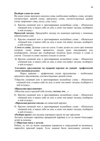 98
Подбери слово по схеме
На доске схема звукового анализа слова, необходимо выбрать слово, которое
соответствует данной схеме; придумать слово, соответствующее данной
схеме. (картинки- совы, петух, утка, гусь)
4) Крутим снежный ком и проговариваем волшебные слова : «Покатился
снежный ком, и нашел себе он дом, в доме том живет загадка, подберите
к ней отгадку» .
Придумай загадку. Придумайте загадку на заданную картинку с помощью
описательных слов
5) Крутим снежный ком и проговариваем волшебные слова : «Покатился
снежный ком, и нашел себе он дом, в доме том живет загадка, подберите
к ней отгадку» .
Слоги и слова. Деление слов на слоги. Слово делим на слоги при помощи
хлопков, слово можно прошагать, ладонь руки находящаяся под
подбородком, сколько раз подбородок коснётся руки столько в слове и
слогов. Сколько в слове гласных столько и слогов.
6) Крутим снежный ком и проговариваем волшебные слова : «Покатился
снежный ком, и нашел себе он дом, в доме том живет загадка, подберите
к ней отгадку» .
Составить предложение по опорной картине по данной графической
схеме (индивидуально)
Перед каждым – графическая схема предложения – необходимо
придумать предложение, соответствующее данной схеме.
7) Крутим снежный ком и проговариваем волшебные слова : «Покатился
снежный ком, и нашел себе он дом, в доме том живет загадка, подберите к
ней отгадку» .
«Продолжи предложение»
«Мальчик упал и расшиб себе колено, потому что…»
8) Крутим снежный ком и проговариваем волшебные слова : «Покатился
снежный ком, и нашел себе он дом, в доме том живет загадка, подберите
к ней отгадку» .
«Продолжи рассказ соседа» по сюжетной картине
9) Крутим снежный ком и проговариваем волшебные слова : «Покатился
снежный ком, и нашел себе он дом, в доме том живет загадка, подберите
к ней отгадку» .
«Разбери крупу» под музыку сортируют крупу на две тарелочки
Логопед помещает картинку прекрасной царевны и от ее имени благодарит
детей за помощь.
4. Обратная связь с детьми
Ребята, те, кто со всеми заданиями справился и затруднений не возникало,
нарисуйте красный шарик. Если задания были наполовину легкими и
 