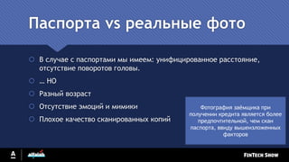 Паспорта vs реальные фото
 В случае с паспортами мы имеем: унифицированное расстояние,
отсутствие поворотов головы.
 … НО
 Разный возраст
 Отсутствие эмоций и мимики
 Плохое качество сканированных копий
Фотография заёмщика при
получении кредита является более
предпочтительной, чем скан
паспорта, ввиду вышеизложенных
факторов
 