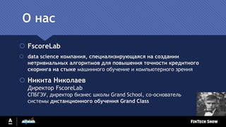 О нас
 FscoreLab
 data science компания, специализирующаяся на создании
нетривиальных алгоритмов для повышения точности кредитного
скоринга на стыке машинного обучение и компьютерного зрения
 Никита Николаев
Директор FscoreLab
СПБГЭУ, директор бизнес школы Grand School, со-основатель
системы дистанционного обучения Grand Class
 