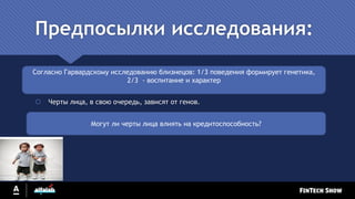 Предпосылки исследования:
 Черты лица, в свою очередь, зависят от генов.
Согласно Гарвардскому исследованию близнецов: 1/3 поведения формирует генетика,
2/3 - воспитание и характер
Могут ли черты лица влиять на кредитоспособность?
 