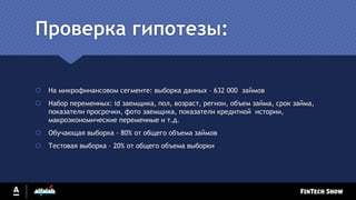 Проверка гипотезы:
 На микрофинансовом сегменте: выборка данных – 632 000 займов
 Набор переменных: id заемщика, пол, возраст, регион, объем займа, срок займа,
показатели просрочки, фото заемщика, показатели кредитной истории,
макроэкономические переменные и т.д.
 Обучающая выборка - 80% от общего объема займов
 Тестовая выборка – 20% от общего объема выборки
 